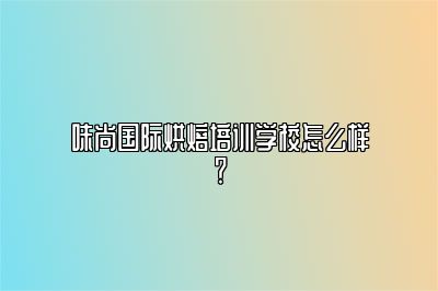 味尚国际烘焙培训学校怎么样？ 
